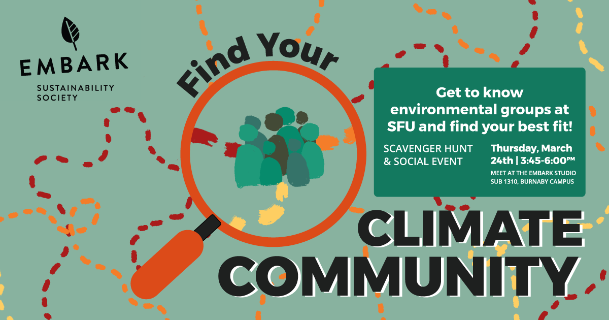 Dashed treasure map lines in red, yellow and orange are sketched out over a green background. An orange magnifying glass highlights a spot on the map with several human figures in different shades of green. An Embark Sustainability logo is located in the top left corner, and text reads Find Your Climate Community. Get to know environmental groups at SFU and find your best fit! Scavenger hunt and social event. Thursday, March 24th 3:45 to 6:00 PM. Meet at the Embark Studio, SUB 1310, Burnaby Campus.