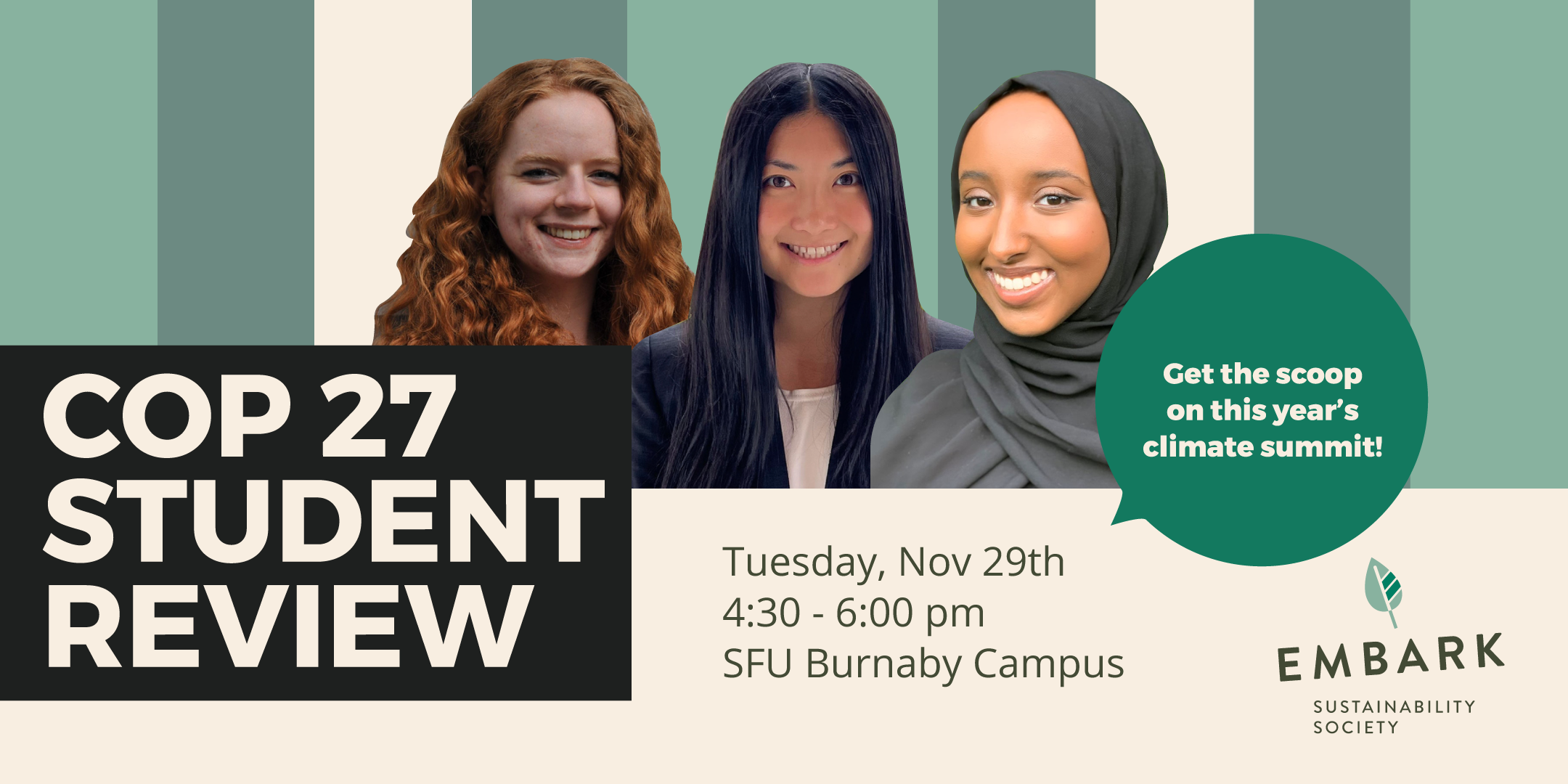 Cropped headshots of delegates Paige, Skye, and Alea float over a green and cream background. Text reads COP 27 Student Review Get the scoop on this year's climate summit! Tuesday, Nov 29th 4:30 to 6 pm SFU Burnaby Campus Room TBD RSVP via Eventbrite.